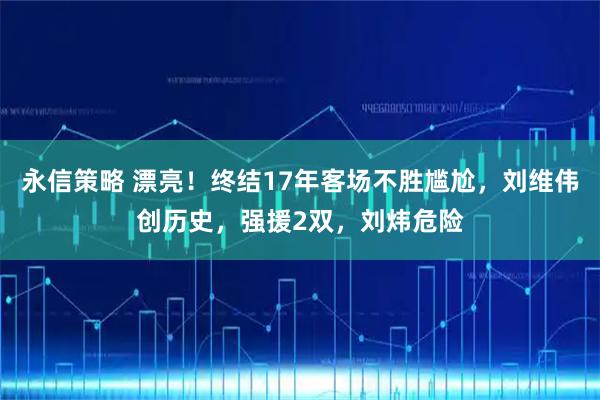 永信策略 漂亮！终结17年客场不胜尴尬，刘维伟创历史，强援2双，刘炜危险