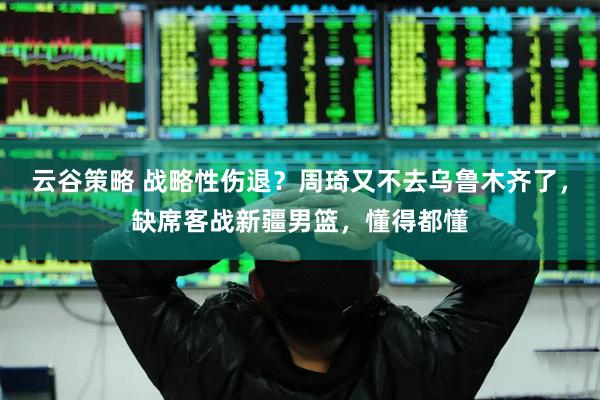 云谷策略 战略性伤退？周琦又不去乌鲁木齐了，缺席客战新疆男篮，懂得都懂