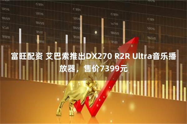 富旺配资 艾巴索推出DX270 R2R Ultra音乐播放器，售价7399元