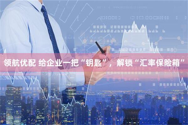 领航优配 给企业一把“钥匙”，解锁“汇率保险箱”