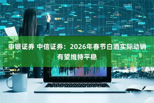 申银证券 中信证券：2026年春节白酒实际动销有望维持平稳