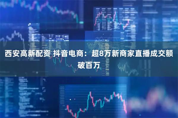 西安高新配资 抖音电商：超8万新商家直播成交额破百万