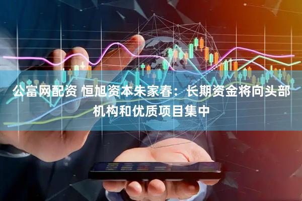 公富网配资 恒旭资本朱家春：长期资金将向头部机构和优质项目集中