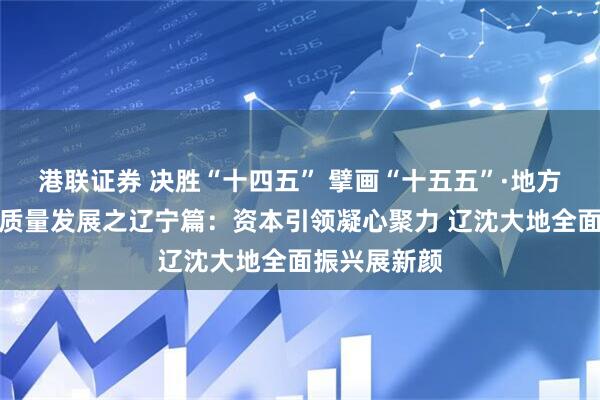 港联证券 决胜“十四五” 擘画“十五五”·地方资本市场高质量发展之辽宁篇：资本引领凝心聚力 辽沈大地全面振兴展新颜