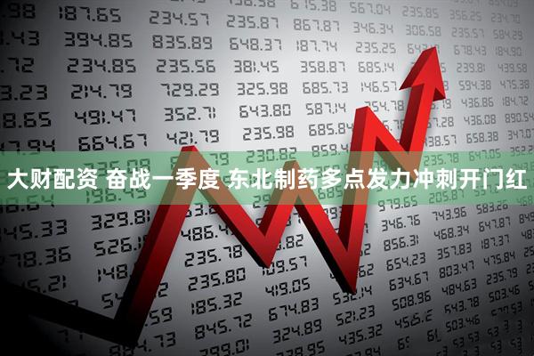 大财配资 奋战一季度 东北制药多点发力冲刺开门红