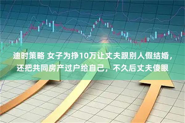 迪时策略 女子为挣10万让丈夫跟别人假结婚，还把共同房产过户给自己，不久后丈夫傻眼