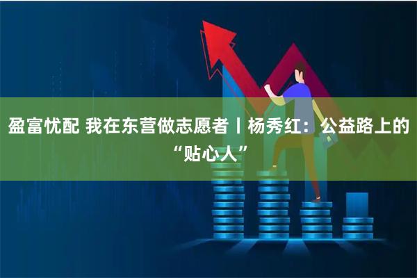 盈富忧配 我在东营做志愿者丨杨秀红：公益路上的“贴心人”