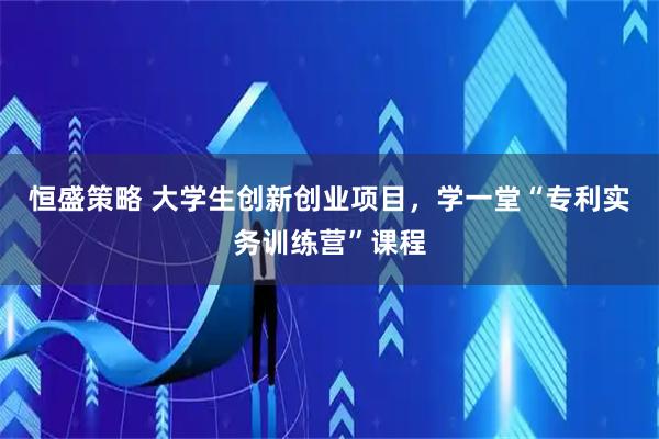 恒盛策略 大学生创新创业项目，学一堂“专利实务训练营”课程