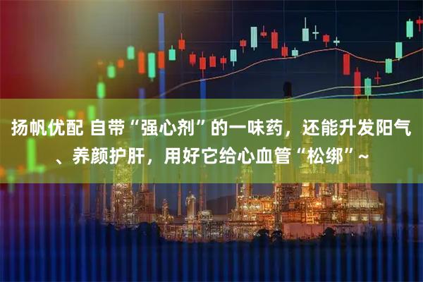 扬帆优配 自带“强心剂”的一味药，还能升发阳气、养颜护肝，用好它给心血管“松绑”~