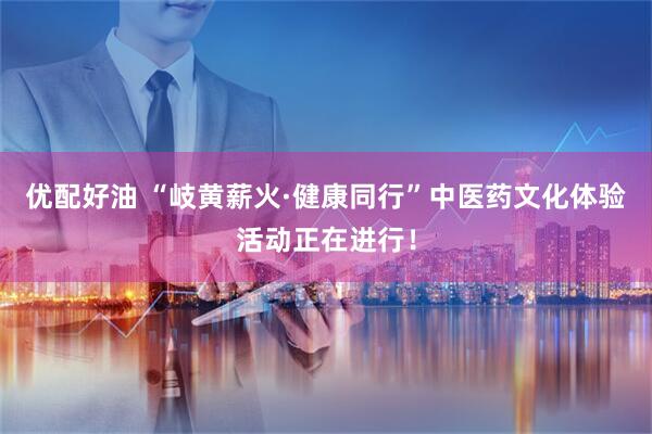 优配好油 “岐黄薪火·健康同行”中医药文化体验活动正在进行！