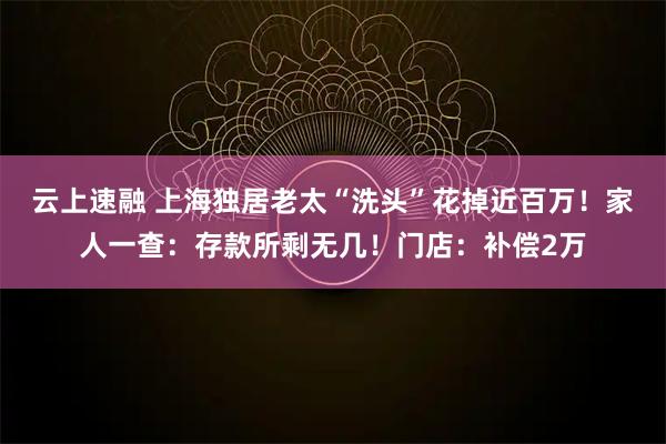 云上速融 上海独居老太“洗头”花掉近百万！家人一查：存款所剩无几！门店：补偿2万