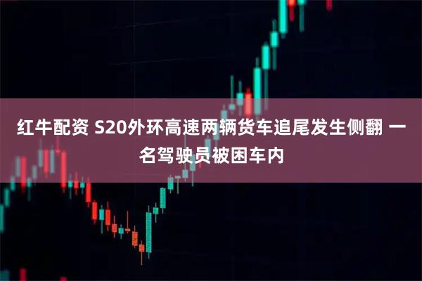 红牛配资 S20外环高速两辆货车追尾发生侧翻 一名驾驶员被困车内