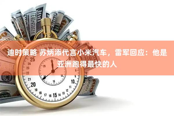 迪时策略 苏炳添代言小米汽车，雷军回应：他是亚洲跑得最快的人