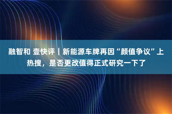 融智和 壹快评｜新能源车牌再因“颜值争议”上热搜，是否更改值得正式研究一下了