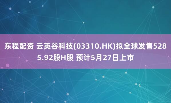 东程配资 云英谷科技(03310.HK)拟全球发售5285.92股H股 预计5月27日上市